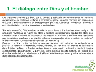 1. El diálogo entre Dios y el hombre.
Los cristianos creemos que Dios, por su bondad y sabiduría, se comunica con los hombres
para revelarles su misterio e invitarlos a compartir su gloria, y que los hombres son capaces de
escuchar la Palabra de Dios y de corresponderle por la fe. Llamamos "Revelación" al hecho y
el contenido de la comunicación de Dios a los hombres:

"En esta revelación, Dios invisible, movido de amor, habla a los hombres como amigos... El
plan de la revelación se realiza por obras y palabras intrínsecamente ligadas; las obras que
Dios realiza en la historia de la salvación manifiestan y confirman la doctrina y las realidades
que las palabras significan; a su vez, las palabras proclaman las obras y explican su misterio."
(Concilio Vaticano II, constitución dogmática Dei Verbum, 2).
Dios se comunica con los hombres de muchas maneras, pero la forma predominante es la
palabra. En la Biblia, las teofanías, sueños, visiones, etc. son más bien medios de transmisión
de la Palabra de Dios. La Palabra de Dios tiene un valor noético y dinámico; es decir, inspira
conocimientos, pensamientos y proyectos, pero además suscita historia, es fuerza que
dinamiza y orienta los acontecimientos. La Palabra de Dios crea, revela y salva; indica metas y
da la posibilidad de alcanzarlas.
 