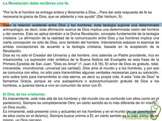 La Revelación debe recibirse con fe:

"Por la fe el hombre se entrega entera y libremente a Dios... Para dar esta respuesta de fe es
necesaria la gracia de Dios, que se adelanta y nos ayuda" (Dei Verbum, 5).

Dada la relación existente entre Dios y los hombres, toda teología supone una determinada
antropología; es decir, toda afirmación acerca de Dios implica una determinada visión del hombre
y del cosmos. Esto se aplica también a la Divina Revelación, concepto fundamental de la teología
cristiana. La afirmación de la realidad de la comunicación entre Dios y los hombres implica una
cierta concepción no sólo de Dios, sino también del hombre. Intentaremos esbozar lo esencial de
ambas concepciones de acuerdo a la teología cristiana, basada en la aceptación de la
Revelación.
Dios es no sólo el Creador del Universo y del hombre, sino además un Padre providente, rico en
misericordia. La expresión más sintética de la Buena Noticia del Evangelio es esta frase de la
Primera Epístola de San Juan: "Dios es Amor" (1 Juan 4,8.16). El amor de Dios es gratuito, total,
irreversible, incondicional, universal (es caridad). Dios ama al mundo y a los hombres, y por eso
se comunica con ellos, no sólo para transmitirles algunas verdades necesarias para su salvación,
sino sobre todo para transmitirles la vida eterna, es decir su propia vida. A esta "vida de Dios" le
llamamos Gracia, porque es una autoapertura o autocomunicación gratuita de Dios a los
hombres, a quienes llama a vivir en comunión de amor con Él.

El Dios de los cristianos:
Es trascendente, está más allá de los hombres y del mundo (no se confunde con ellos como en el
panteísmo). Siempre es completamente Otro; en cierto sentido es lo más diferente de mí mismo,
un Dios oculto.
Es inmanente, está presente (vivo y actuante) en los hombres y en el mundo (no se desinteresa
de ellos como en el deísmo). Siempre busca unirme a Él; en cierto sentido es lo más íntimo de mí
 