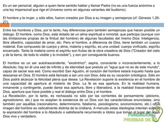Es un ser personal, alguien a quien tiene sentido hablar y llamar Padre (no es una fuerza anónima o
una ley impersonal que rige el Universo como en algunas variantes del budismo).

El hombre y la mujer, y sólo ellos, fueron creados por Dios a su imagen y semejanza (cf. Génesis 1,26-
27).

Entre los hombres y Dios, por lo tanto, hay diferencias pero también semejanzas que hacen posible un
diálogo. El hombre, como Dios, está dotado de un alma espiritual e inmortal, que participa (aunque con
las limitaciones propias de la finitud del hombre) de algunas facultades del mismo Dios: Inteligencia,
libre albedrío, capacidad de amar, etc. Pero el hombre, a diferencia de Dios, tiene también un cuerpo
material. Ese compuesto de cuerpo y alma, materia y espíritu, es una unidad: cuerpo vivificado, espíritu
encarnado. Tanto la materia como el espíritu son frutos de la obra creadora de Dios ("Creador del cielo
y de la tierra, de todo lo visible y lo invisible"), y son por consiguiente buenos.

El hombre es un ser autotrascendente, "excéntrico"; aspira, consciente o inconscientemente, a lo
Absoluto; hay en él una sed de infinito y de eternidad que postula un "agua que no es de este mundo",
capaz de saciar esa sed. Como escribió San Agustín, el corazón del hombre estará inquieto hasta que
descanse en Dios. El hombre está llamado a ser uno con Dios; ésta es su vocación ontológica. Sólo en
Dios podrá alcanzar la felicidad plena que desea. La Revelación supone la existencia en el hombre de
una capacidad de apertura al misterio de Dios. La fe es esa apertura. En la realidad humana,
inmanente y contingente, puede darse esa apertura, libre y liberadora, a la realidad trascendente de
Dios, apertura que hace posible y real el diálogo entre Dios y el hombre.
La Revelación, por lo tanto, es rechazada no sólo por las corrientes de pensamiento (ateísmo,
agnosticismo, etc.) que no aceptan la existencia de un Dios con las características enunciadas, sino
también por aquéllas (racionalismo, determinismo, fatalismo, psicologismo, economicismo, etc.) cuya
imagen del hombre es radicalmente distinta de la cristiana. A menudo estas ideologías intentan sofocar
la aspiración del hombre a lo Absoluto o satisfacerla recurriendo a ídolos que toman el lugar del único
Dios vivo y verdadero.
 