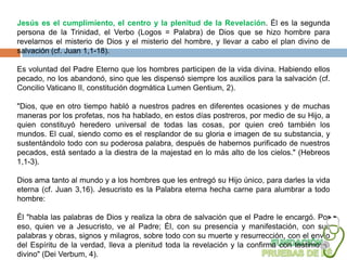 Jesús es el cumplimiento, el centro y la plenitud de la Revelación. Él es la segunda
persona de la Trinidad, el Verbo (Logos = Palabra) de Dios que se hizo hombre para
revelarnos el misterio de Dios y el misterio del hombre, y llevar a cabo el plan divino de
salvación (cf. Juan 1,1-18).

Es voluntad del Padre Eterno que los hombres participen de la vida divina. Habiendo ellos
pecado, no los abandonó, sino que les dispensó siempre los auxilios para la salvación (cf.
Concilio Vaticano II, constitución dogmática Lumen Gentium, 2).

"Dios, que en otro tiempo habló a nuestros padres en diferentes ocasiones y de muchas
maneras por los profetas, nos ha hablado, en estos días postreros, por medio de su Hijo, a
quien constituyó heredero universal de todas las cosas, por quien creó también los
mundos. El cual, siendo como es el resplandor de su gloria e imagen de su substancia, y
sustentándolo todo con su poderosa palabra, después de habernos purificado de nuestros
pecados, está sentado a la diestra de la majestad en lo más alto de los cielos." (Hebreos
1,1-3).

Dios ama tanto al mundo y a los hombres que les entregó su Hijo único, para darles la vida
eterna (cf. Juan 3,16). Jesucristo es la Palabra eterna hecha carne para alumbrar a todo
hombre:

Él "habla las palabras de Dios y realiza la obra de salvación que el Padre le encargó. Por
eso, quien ve a Jesucristo, ve al Padre; Él, con su presencia y manifestación, con sus
palabras y obras, signos y milagros, sobre todo con su muerte y resurrección, con el envío
del Espíritu de la verdad, lleva a plenitud toda la revelación y la confirma con testimonio
divino" (Dei Verbum, 4).
 