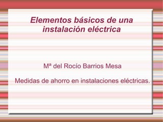 Elementos básicos de una
instalación eléctrica
Mª del Rocío Barrios Mesa
Medidas de ahorro en instalaciones eléctricas.
 