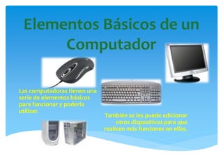 Elementos Básicos de un
Computador
Las computadoras tienen una
serie de elementos básicos
para funcionar y poderla
utilizar.
También se les puede adicionar
otros dispositivos para que
realicen más funciones en ellas.
 