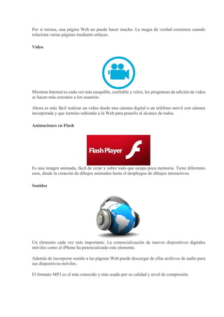 Por sí misma, una página Web no puede hacer mucho. La magia de verdad comienza cuando
relaciona varias páginas mediante enlaces.
Video
Mientras Internet es cada vez más asequible, confiable y veloz, los programas de edición de video
se hacen más cercanos a los usuarios.
Ahora es más fácil realizar un video desde una cámara digital o un teléfono móvil con cámara
incorporada y que termine subiendo a la Web para ponerlo al alcance de todos.
Animaciones en Flash
Es una imagen animada, fácil de crear y sobre todo que ocupa poca memoria. Tiene diferentes
usos, desde la creación de dibujos animados hasta el despliegue de dibujos interactivos.
Sonidos
Un elemento cada vez más importante. La comercialización de nuevos dispositivos digitales
móviles como el iPhone ha potencializado este elemento.
Además de incorporar sonido a las páginas Web puede descargar de ellas archivos de audio para
sus dispositivos móviles.
El formato MP3 es el más conocido y más usado por su calidad y nivel de compresión.
 