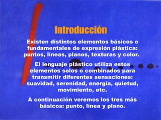 Introducción Existen distintos elementos básicos o fundamentales de expresión plástica: puntos, líneas, planos, texturas y color.  El lenguaje plástico utiliza estos elementos solos o combinados para transmitir diferentes sensaciones: suavidad, serenidad, energía, quietud, movimiento, etc. A continuación veremos los tres más básicos: punto, línea y plano. 