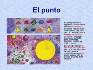 El punto Es el elemento de expresión plástica más elemental y  pequeño .  Estamos habituados a considerarlo redondo, pero en realidad puede adoptar  formas muy variadas  : triangular, cuadrado, ovalado, gota, estrellado, irregular; relleno de color o vacío. El punto puede tener  tamaños muy variados,  pero si sobrepasa cierto tamaño pasa a considerarse un  plano , como sucede con el círculo amarillo de la imagen. 