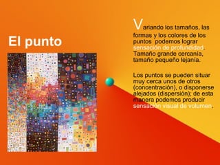 V ariando los tamaños, las formas y los colores de los puntos  podemos lograr  sensación de profundidad . Tamaño grande cercanía, tamaño pequeño lejanía. Los puntos se pueden situar muy cerca unos de otros (concentración), o disponerse alejados (dispersión); de esta manera podemos producir  sensación visual de volumen . El punto 