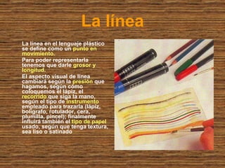 La línea La línea en el lenguaje plástico se define como un  punto en movimiento. Para poder representarla tenemos que darle  grosor y longitud. El aspecto visual de línea cambiará según la  presión  que hagamos, según cómo coloquemos el lápiz, el  recorrido  que siga la mano, según el tipo de  instrumento  empleado para trazarla (lápiz, bolígrafo, rotulador, cera, plumilla, pincel); finalmente influirá también el  tipo de papel  usado, según que tenga textura, sea liso o satinado 
