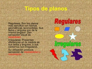Tipos de planos Regulares: Son los planos más sencillos con formas geométricas reconocibles. Sus lados y ángulos son de la misma longitud. Dan sensación visual de  estabilidad . Irregulares: Presentan diferencias en la medida de sus lados y ángulos, o sus contornos son irregulares. Su utilización produce sensación de  inestabilidad y movimiento Regulares Irregulares 