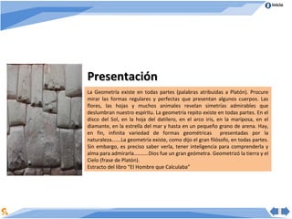 Inicio




Presentación
La Geometría existe en todas partes (palabras atribuidas a Platón). Procure
mirar las formas regulares y perfectas que presentan algunos cuerpos. Las
flores, las hojas y muchos animales revelan simetrías admirables que
deslumbran nuestro espíritu. La geometría repito existe en todas partes. En el
disco del Sol, en la hoja del datilero, en el arco iris, en la mariposa, en el
diamante, en la estrella del mar y hasta en un pequeño grano de arena. Hay,
en fin, infinita variedad de formas geométricas presentadas por la
naturaleza…….La geometría existe, como dijo el gran filósofo, en todas partes.
Sin embargo, es preciso saber verla, tener inteligencia para comprenderla y
alma para admirarla………..Dios fue un gran geómetra. Geometrizó la tierra y el
Cielo (frase de Platón).
Estracto del libro “El Hombre que Calculaba”
 