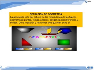 Inicio




                   DEFINICIÓN DE GEOMETRÍA
La geometría trata del estudio de las propiedades de las figuras
geométricas: puntos, rectas, ángulos, polígonos,circunferencias y
sólidos. De la medición y relaciones que guardan entre sí
 