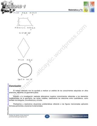 Matemática y Tic
Web profesor: http://matematicaytic.wordpress.com




                                                    Conclusión

                                                          El trabajo realizado nos ha ayudado a realizar un análisis de los conocimientos adquiridos en años
                                                    anteriores, referente a la geometría plana.

                                                         Gracias a la investigación realizada afianzamos nuestros conocimientos referentes a los elementos
                                                    fundamentales de la geometría, las rectas notables, clasificamos las relaciones entre cuadriláteros, como
                                                    también de triángulos, circunferencia y círculos.

                                                          Planteamos y resolvemos situaciones problemáticas referente a las figuras mencionadas aplicando
                                                    fórmulas pertinentes y teoremas fundamentales.




                                                    Profesor de cátedra: Víctor Huerta H.
                                                                                                     11                                 Documentos para cátedra
                                                    profematemáticaytic@gmail.com
 