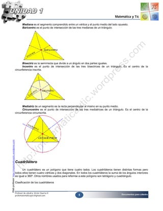 Matemática y Tic

                                                           Mediana es el segmento comprendido entre un vértice y el punto medio del lado opuesto.
                                                           Baricentro es el punto de intersección de las tres medianas de un triángulo.




                                                          Bisectriz es la semirrecta que divide a un ángulo en dos partes iguales.
                                                          Incentro es el punto de intersección de las tres bisectrices de un triángulo. Es el centro de la
                                                    circunferencia inscrita.




                                                          Mediatriz de un segmento es la recta perpendicular al mismo en su punto medio.
                                                          Circuncentro es el punto de intersección de las tres mediatrices de un triángulo. Es el centro de la
                                                    circunferencia circunscrita.
Web profesor: http://matematicaytic.wordpress.com




                                                    Cuadrilátero

                                                          Un cuadrilátero es un polígono que tiene cuatro lados. Los cuadriláteros tienen distintas formas pero
                                                    todos ellos tienen cuatro vértices y dos diagonales. En todos los cuadriláteros la suma de los ángulos interiores
                                                    es igual a 360º. Otros nombres usados para referirse a este polígono son tetrágono y cuadrángulo.

                                                    Clasificación de los cuadriláteros


                                                    Profesor de cátedra: Víctor Huerta H.
                                                                                                         5                                    Documentos para cátedra
                                                    profematemáticaytic@gmail.com
 