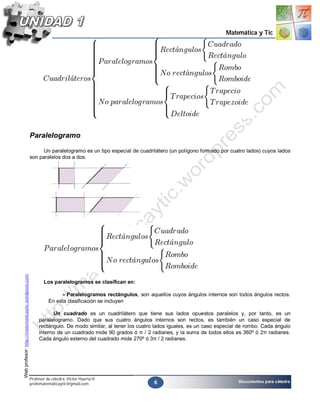Matemática y Tic




                                                    Paralelogramo

                                                          Un paralelogramo es un tipo especial de cuadrilátero (un polígono formado por cuatro lados) cuyos lados
                                                    son paralelos dos a dos.
Web profesor: http://matematicaytic.wordpress.com




                                                           Los paralelogramos se clasifican en:

                                                                     Paralelogramos rectángulos, son aquellos cuyos ángulos internos son todos ángulos rectos.
                                                              En esta clasificación se incluyen

                                                               Un cuadrado es un cuadrilátero que tiene sus lados opuestos paralelos y, por tanto, es un
                                                         paralelogramo. Dado que sus cuatro ángulos internos son rectos, es también un caso especial de
                                                         rectángulo. De modo similar, al tener los cuatro lados iguales, es un caso especial de rombo. Cada ángulo
                                                         interno de un cuadrado mide 90 grados ó π / 2 radianes, y la suma de todos ellos es 360º ó 2π radianes.
                                                         Cada ángulo externo del cuadrado mide 270º ó 3π / 2 radianes.




                                                    Profesor de cátedra: Víctor Huerta H.
                                                                                                         6                                  Documentos para cátedra
                                                    profematemáticaytic@gmail.com
 