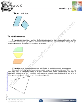 Matemática y Tic




                                                    No paralelogramos

                                                          Un trapecio es un cuadrilátero que tiene dos lados paralelos y otros dos no paralelos. Los lados paralelos
                                                    se llaman bases del trapecio y la distancia entre ellos se llama altura. Se denomina mediana al segmento que
                                                    tiene por extremos los puntos medios de los lados no paralelos.




                                                          Un trapezoide es un polígono cuadrilátero tal que ninguno de sus cuatro lados es paralelo a otro.
                                                          El trapezoide no tiene propiedades especiales, excepto las que son propias de todo cuadrilátero convexo,
                                                    como que la suma de sus ángulos internos es de 360º. Los trapezoides pueden ser inscriptibles si la suma de
Web profesor: http://matematicaytic.wordpress.com




                                                    sus ángulos opuestos es de 180º. Del mismo modo, puede ser circunscriptible si las sumas de sus pares de
                                                    lados opuestos son iguales entre sí por eso no son paralelogramos.




                                                    Profesor de cátedra: Víctor Huerta H.
                                                                                                         8                                   Documentos para cátedra
                                                    profematemáticaytic@gmail.com
 