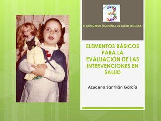 III CONGRESO NACIONAL DE SALUD ESCOLAR




 ELEMENTOS BÁSICOS
      PARA LA
 EVALUACIÓN DE LAS
 INTERVENCIONES EN
       SALUD

   Azucena Santillán García
 