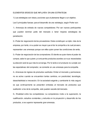 ELEMENTOS BÁSICOS QUE INFLUYEN EN UNA ESTRATEGIA
1) Las estrategias son ideas y acciones que al planearse llegan a un objetivo.
Las 5 principales fuerzas para el desarrollo de una estrategia, según Porter son:
1.- Amenaza de entrada de nuevos competidores: Por ser nuevos participantes
que pueden dominar parte del mercado o tener mejores estrategias de
penetración.
2.- Poder de negociación de los proveedores: Estos constituyen un dpto. más de la
empresa, por tanto, si su poder es mayor que el de la compañía a la cual proveen,
representan una amenaza porque son ellos quien ponen las condiciones de venta.
3.- Poder de negociación de los compradores: El cliente es quien tiene el poder de
compra, sabe lo que quiere y si encuentra productos acordes con sus necesidades
su elección será la que más le convenga. Por lo tanto si el producto no cumple con
las expectativas del comprador, se convierte en una amenaza para la compañía.
4.- Amenaza de ingreso de productos sustitutos: Entrar al mercado y permanecer,
no es activo cuando se encuentran tantos cambios, en practicidad, tecnología,
desechabilidad e innovación. En la sociedad exigente y cambiante lo más seguro
es que continuamente se presenten entradas al mercado de productos que
sustituirán a los de la compañía, esto pueden sacarla del mercado.
5.- Rivalidad entre los competidores: La competencia invita a la superación, la
cualificación, estudios constantes y redunda en la proyección y desarrollo de los
productos, si es superior representa gran amenaza.
 