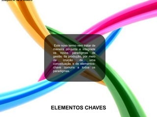 Este novo termo vem tratar de
maneira conjunta e integrada
os novos paradigmas de
gestão da produção, por meio
da criação de uma
conceituação e de elementos-
chave comuns a todos os
paradigmas.
ELEMENTOS CHAVES
Joaquim A. de S. Ribeiro
 