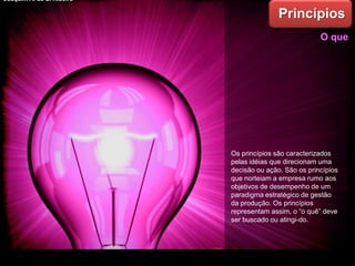 Os princípios são caracterizados
pelas idéias que direcionam uma
decisão ou ação. São os princípios
que norteiam a empresa rumo aos
objetivos de desempenho de um
paradigma estratégico de gestão
da produção. Os princípios
representam assim, o “o quê” deve
ser buscado ou atingi-do.
Princípios
O que
Joaquim A. de S. Ribeiro
 