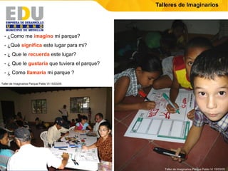 Talleres de Imaginarios




  - ¿Como me imagino mi parque?
  - ¿Qué significa este lugar para mi?
  - ¿ Que le recuerda este lugar?
  - ¿ Que le gustaría que tuviera el parque?
  - ¿ Como llamaría mi parque ?

Taller de Imaginarios Parque Pablo VI 15/03/05




                                                    Taller de Imaginarios Parque Pablo VI 15/03/05
 