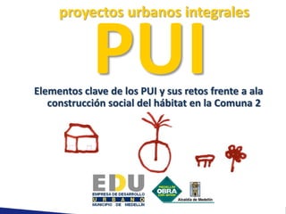 proyectos urbanos integrales


            PUI
Elementos clave de los PUI y sus retos frente a ala
   construcción social del hábitat en la Comuna 2
 