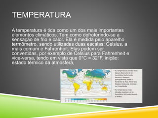 TEMPERATURA
A temperatura é tida como um dos mais importantes
elementos climáticos. Tem como defreferindo-se a
sensação de frio e calor. Ela é medida pelo aparelho
termômetro, sendo utilizadas duas escalas: Celsius, a
mais comum e Fahrenheit. Elas podem ser
convertidas, por exemplo de Celsius para Fahrenheit e
vice-versa, tendo em vista que 0°C = 32°F. inição:
estado térmico da atmosfera,
 