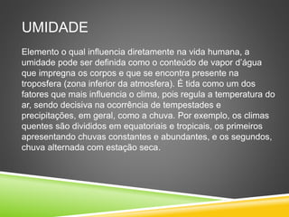 UMIDADE
Elemento o qual influencia diretamente na vida humana, a
umidade pode ser definida como o conteúdo de vapor d’água
que impregna os corpos e que se encontra presente na
troposfera (zona inferior da atmosfera). É tida como um dos
fatores que mais influencia o clima, pois regula a temperatura do
ar, sendo decisiva na ocorrência de tempestades e
precipitações, em geral, como a chuva. Por exemplo, os climas
quentes são divididos em equatoriais e tropicais, os primeiros
apresentando chuvas constantes e abundantes, e os segundos,
chuva alternada com estação seca.
 