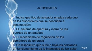 Page 9
ACTIVIDADES
1. Indica que tipo de actuador emplea cada uno
de los dispositivos que se describen a
continuación:
a. EL sistema de apertura y cierre de las
puertas de un autobús
b. El mecanismo de regulación de los
semáforos de un cruce
c. Un dispositivo que sube o baja las persianas
en funcionamiento de la intensidad de luz solar
 