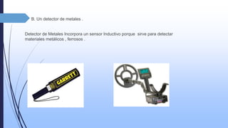  B. Un detector de metales . 
Detector de Metales Incorpora un sensor Inductivo porque sirve para detectar 
materiales metálicos , ferrosos . 
 