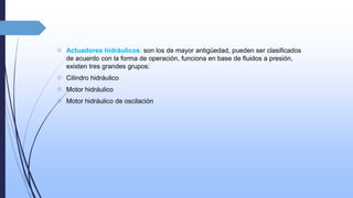  Actuadores hidráulicos: son los de mayor antigüedad, pueden ser clasificados 
de acuerdo con la forma de operación, funciona en base de fluidos a presión, 
existen tres grandes grupos: 
 Cilindro hidráulico 
 Motor hidráulico 
 Motor hidráulico de oscilación 
 