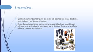 Los actuadores 
 Son los mecanismos encargados de recibir las ordenes que llegan desde los 
controladores y de ejecutar el trabajo. 
 Es un dispositivo capaz de transformar energías hidráulicas, neumáticas o 
eléctrica en la activación de un proceso con la finalidad de generar un efecto 
sobre un proceso automatizado. 
 