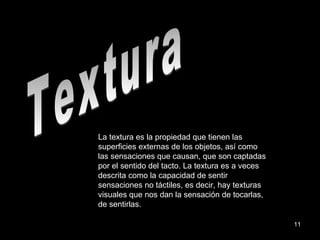 Textura La textura es la propiedad que tienen las superficies externas de los objetos, así como las sensaciones que causan, que son captadas por el sentido del tacto. La textura es a veces descrita como la capacidad de sentir sensaciones no táctiles, es decir, hay texturas visuales que nos dan la sensación de tocarlas, de sentirlas. 