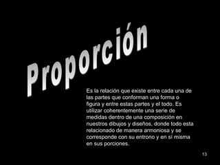 Proporción Es la relación que existe entre cada una de las partes que conforman una forma o figura y entre estas partes y el todo. Es utilizar coherentemente una serie de medidas dentro de una composición en nuestros dibujos y diseños, donde todo esta relacionado de manera armoniosa y se corresponde con su entrono y en sí misma en sus porciones. 