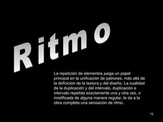 Ritmo La repetición de elementos juega un papel principal en la unificación de patrones, más allá de la definición de la textura y del diseño. La cualidad de la duplicación y del intervalo, duplicación e intervalo repetida exactamente una y otra vez, o modificada de alguna manera regular, le da a la obra completa una sensación de ritmo. 
