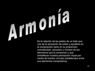 Armonía Es la relación de las partes de un todo que nos da la sensación de orden y equilibrio en la composición tanto en su proporción, cromaticidad, ubicación y número de los elementos que la componen y que embellecen nuestra percepción visual por medio de fuertes vínculos establecidos entre sus elementos compositivos. 