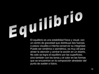 Equilibrio El equilibrio es una estabilidad física y visual, con un centro de gravedad que distribuye dos fuerzas o pesos visuales e intenta conservar su integridad. Puede ser simétrico o asimétrico, es muy útil para atraer la atención y centrar la acción en un diseño. No solo se logra el equilibrio por las superficies, sino también con los tonos y el color en las formas que se encuentran en la composición alrededor del punto de sostén o fulcro. 
