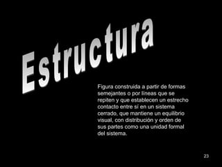 Estructura Figura construida a partir de formas semejantes o por líneas que se repiten y que establecen un estrecho contacto entre sí en un sistema cerrado, que mantiene un equilibrio visual, con distribución y orden de sus partes como una unidad formal del sistema. 