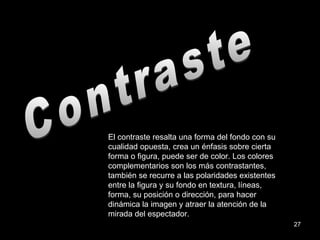 Contraste El contraste resalta una forma del fondo con su cualidad opuesta, crea un énfasis sobre cierta forma o figura, puede ser de color. Los colores complementarios son los más contrastantes, también se recurre a las polaridades existentes entre la figura y su fondo en textura, líneas, forma, su posición o dirección, para hacer dinámica la imagen y atraer la atención de la mirada del espectador. 