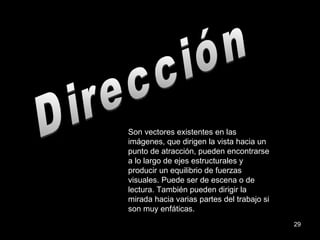 Dirección Son vectores existentes en las imágenes, que dirigen la vista hacia un punto de atracción, pueden encontrarse a lo largo de ejes estructurales y producir un equilibrio de fuerzas visuales. Puede ser de escena o de lectura. También pueden dirigir la mirada hacia varias partes del trabajo si son muy enfáticas. 