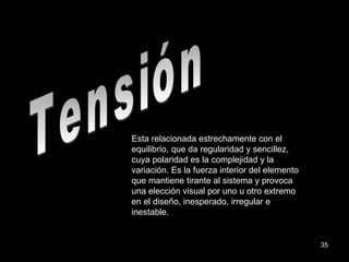 Tensión Esta relacionada estrechamente con el equilibrio, que da regularidad y sencillez, cuya polaridad es la complejidad y la variación. Es la fuerza interior del elemento que mantiene tirante al sistema y provoca una elección visual por uno u otro extremo en el diseño, inesperado, irregular e inestable. 