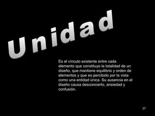 Unidad Es el vínculo existente entre cada elemento que constituye la totalidad de un diseño, que mantiene equilibrio y orden de elementos y que es percibido por la vista como una entidad única. Su ausencia en el diseño causa desconcierto, ansiedad y confusión. 