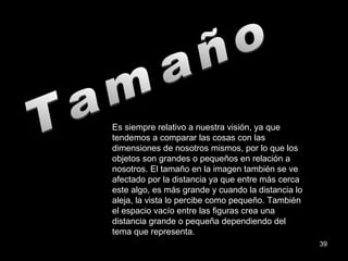 Tamaño Es siempre relativo a nuestra visión, ya que tendemos a comparar las cosas con las dimensiones de nosotros mismos, por lo que los objetos son grandes o pequeños en relación a nosotros. El tamaño en la imagen también se ve afectado por la distancia ya que entre más cerca este algo, es más grande y cuando la distancia lo aleja, la vista lo percibe como pequeño. También el espacio vacío entre las figuras crea una distancia grande o pequeña dependiendo del tema que representa. 
