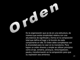 Orden Es la organización que se da en una estructura, de manera que exista simplicidad relativa con una abundancia de significado y forma en la composición total que defina el lugar y la función de cada componente en ella. El orden debe completarse con la diversidad para no caer en la monotonía. Para lograr un orden diverso y simple se utilizan principios como el eje, simetría, jerarquía, ritmo/repetición, pauta y transformación en la composición para que su expresión sea armónica. 