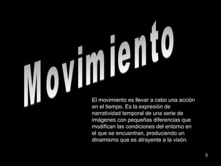 Movimiento El movimiento es llevar a cabo una acción en el tiempo. Es la expresión de narratividad temporal de una serie de imágenes con pequeñas diferencias que modifican las condiciones del entorno en el que se encuentran, produciendo un dinamismo que es atrayente a la visón. 