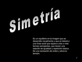 Simetría Es un equilibrio en la imagen que se desarrolla visualmente y que es lateral a una línea axial que separa a dos o más formas semejantes, que tienen una relación de igualdad y repetición básica. Da una sensación de orden y alivia la tensión. 