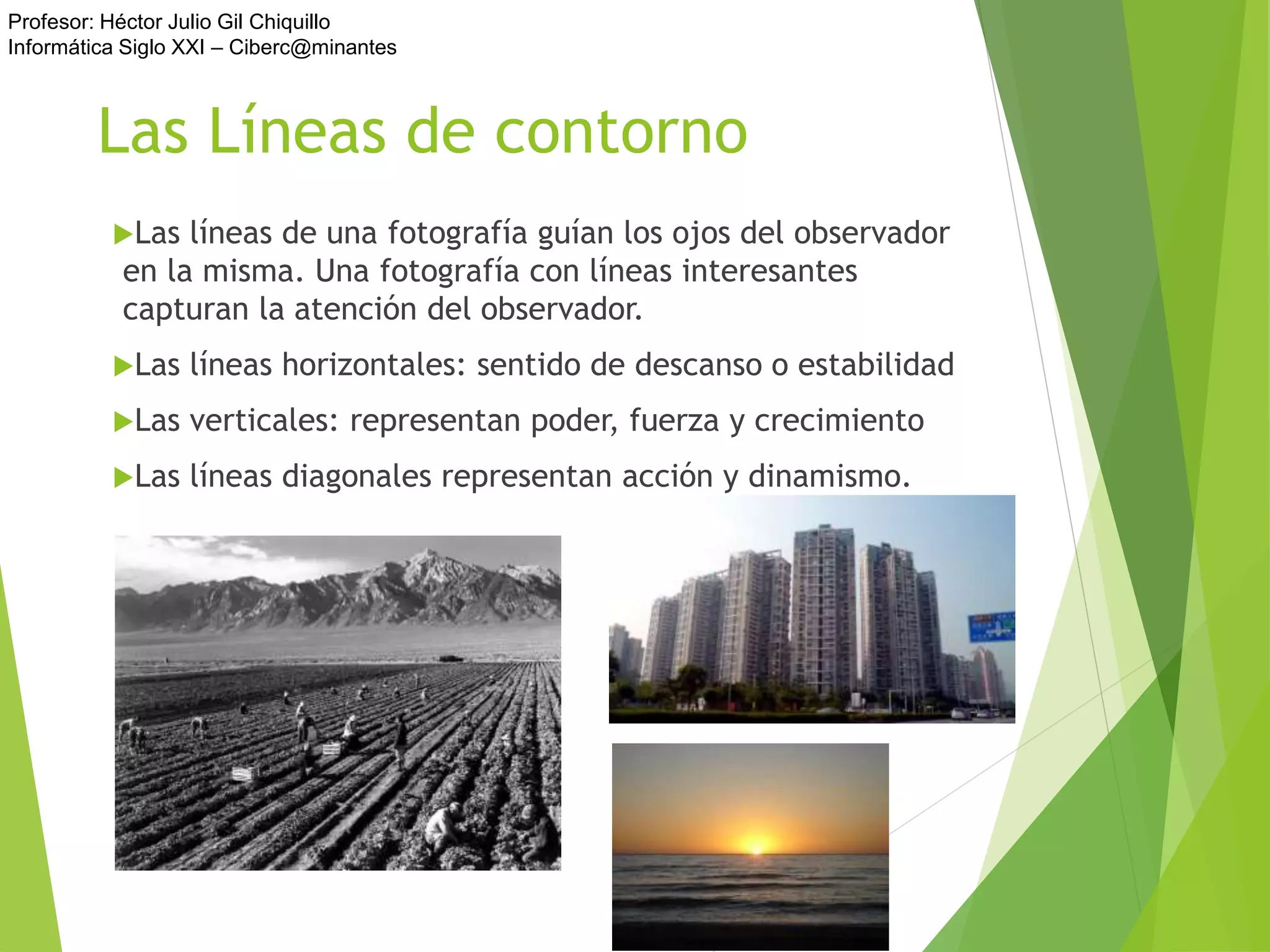 Profesor: Héctor Julio Gil Chiquillo
Informática Siglo XXI – Ciberc@minantes
Las Líneas de contorno
Las líneas de una fotografía guían los ojos del observador
en la misma. Una fotografía con líneas interesantes
capturan la atención del observador.
Las líneas horizontales: sentido de descanso o estabilidad
Las verticales: representan poder, fuerza y crecimiento
Las líneas diagonales representan acción y dinamismo.
 