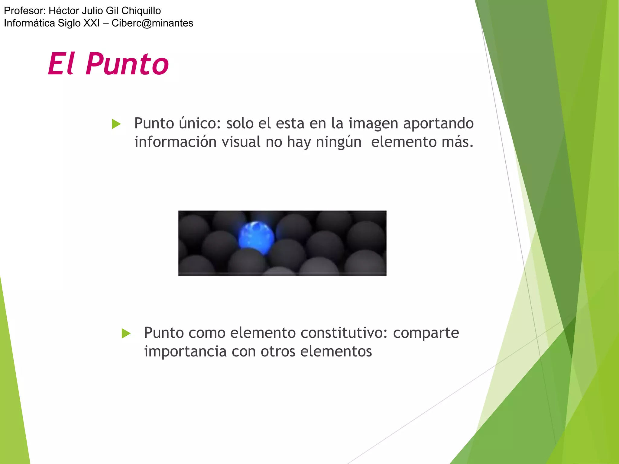 Profesor: Héctor Julio Gil Chiquillo
Informática Siglo XXI – Ciberc@minantes
 Punto único: solo el esta en la imagen aportando
información visual no hay ningún elemento más.
 Punto como elemento constitutivo: comparte
importancia con otros elementos
El Punto
 