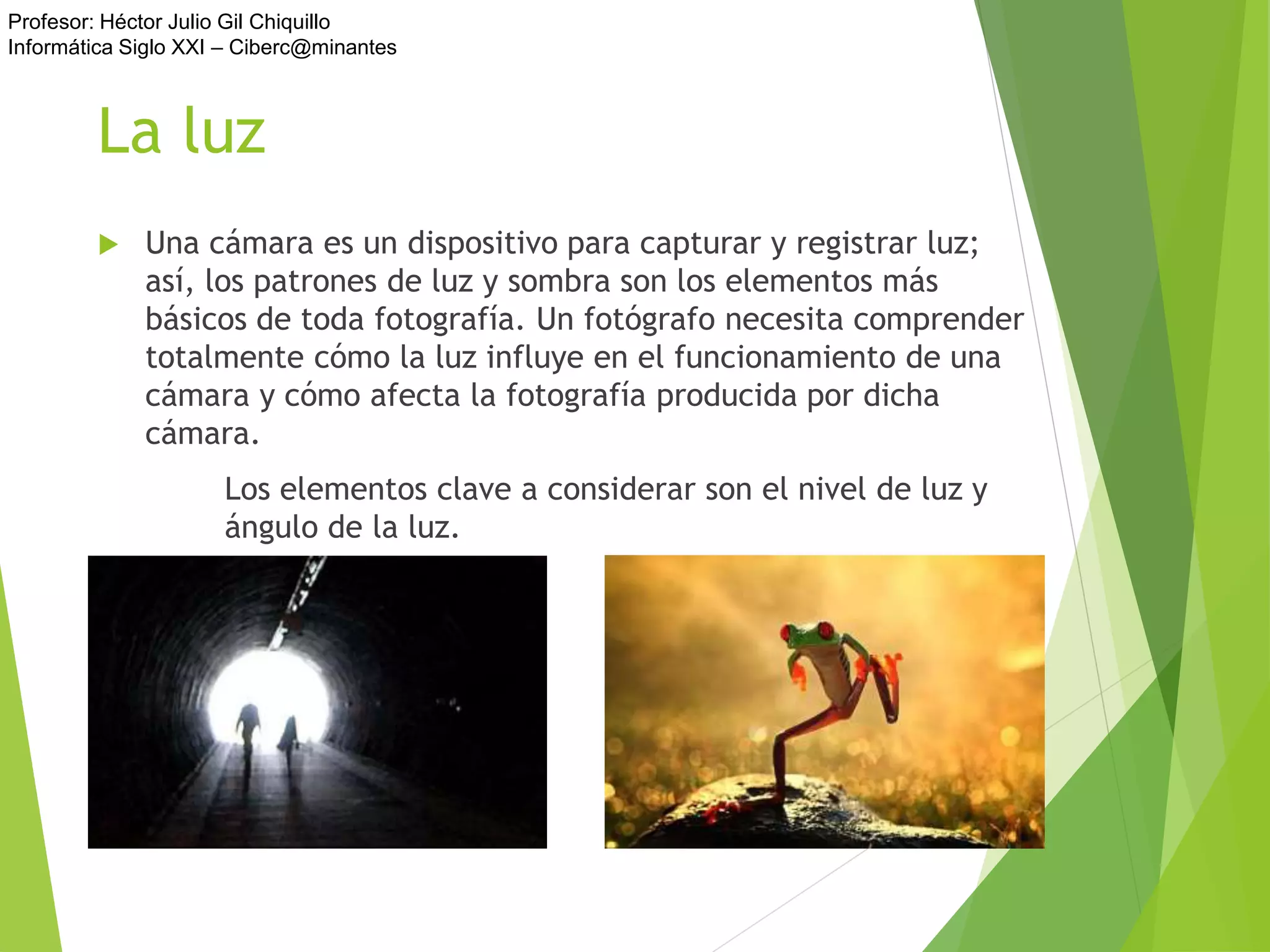 Profesor: Héctor Julio Gil Chiquillo
Informática Siglo XXI – Ciberc@minantes
La luz
 Una cámara es un dispositivo para capturar y registrar luz;
así, los patrones de luz y sombra son los elementos más
básicos de toda fotografía. Un fotógrafo necesita comprender
totalmente cómo la luz influye en el funcionamiento de una
cámara y cómo afecta la fotografía producida por dicha
cámara.
Los elementos clave a considerar son el nivel de luz y
ángulo de la luz.
 