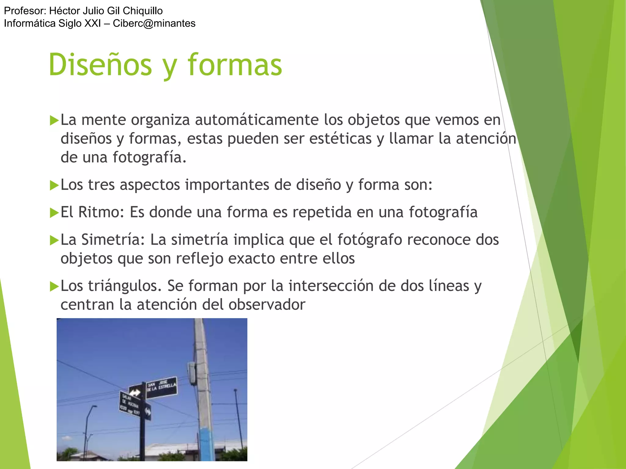 Profesor: Héctor Julio Gil Chiquillo
Informática Siglo XXI – Ciberc@minantes
Diseños y formas
La mente organiza automáticamente los objetos que vemos en
diseños y formas, estas pueden ser estéticas y llamar la atención
de una fotografía.
Los tres aspectos importantes de diseño y forma son:
El Ritmo: Es donde una forma es repetida en una fotografía
La Simetría: La simetría implica que el fotógrafo reconoce dos
objetos que son reflejo exacto entre ellos
Los triángulos. Se forman por la intersección de dos líneas y
centran la atención del observador
 