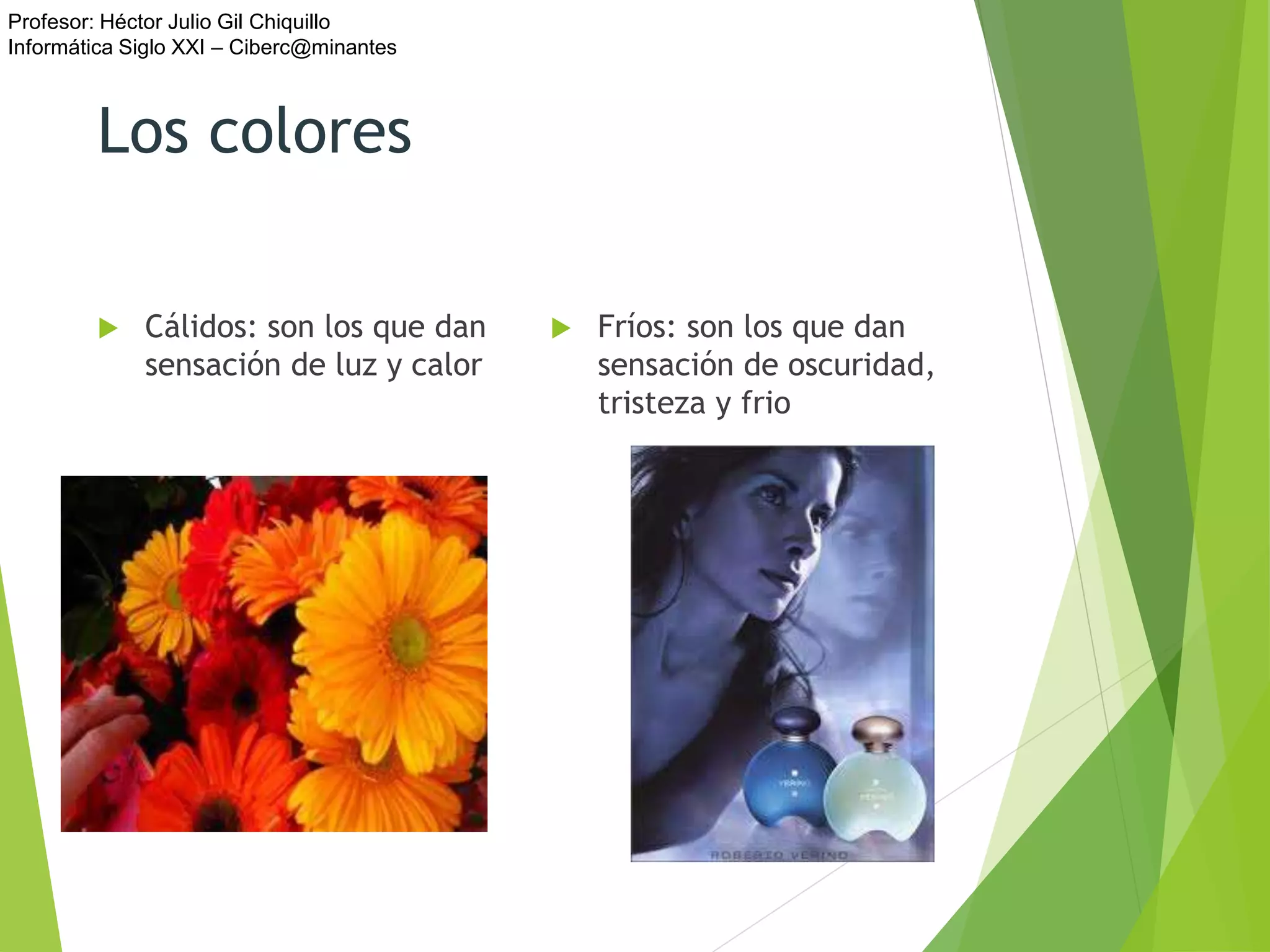 Profesor: Héctor Julio Gil Chiquillo
Informática Siglo XXI – Ciberc@minantes
Los colores
 Cálidos: son los que dan
sensación de luz y calor
 Fríos: son los que dan
sensación de oscuridad,
tristeza y frio
 