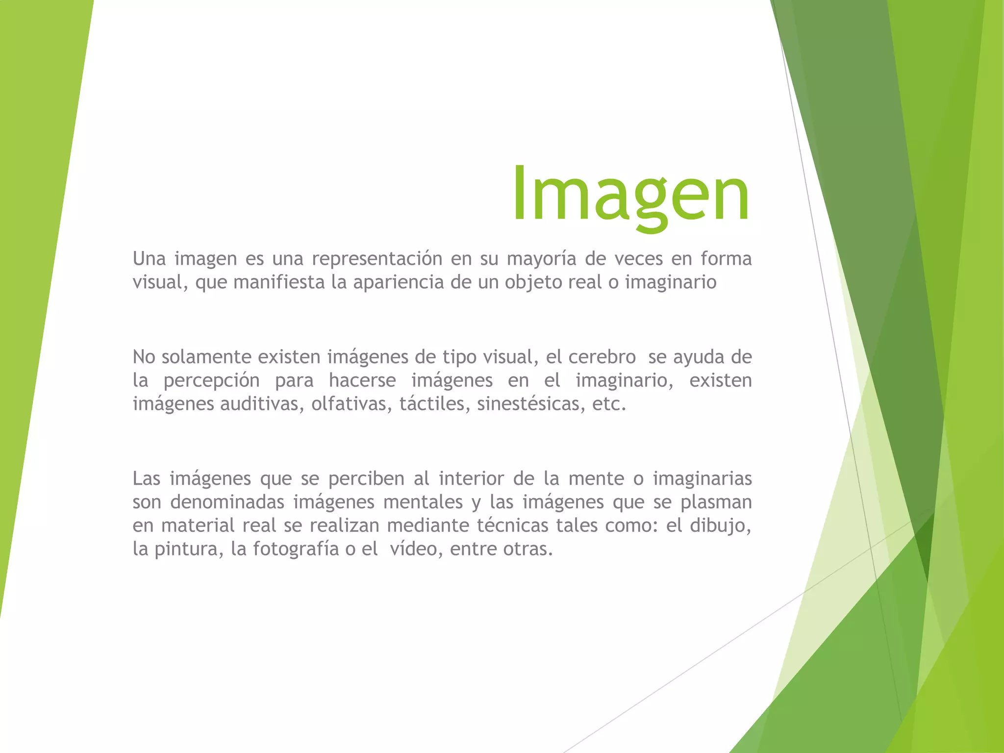 Imagen
Una imagen es una representación en su mayoría de veces en forma
visual, que manifiesta la apariencia de un objeto real o imaginario
No solamente existen imágenes de tipo visual, el cerebro se ayuda de
la percepción para hacerse imágenes en el imaginario, existen
imágenes auditivas, olfativas, táctiles, sinestésicas, etc.
Las imágenes que se perciben al interior de la mente o imaginarias
son denominadas imágenes mentales y las imágenes que se plasman
en material real se realizan mediante técnicas tales como: el dibujo,
la pintura, la fotografía o el vídeo, entre otras.
 